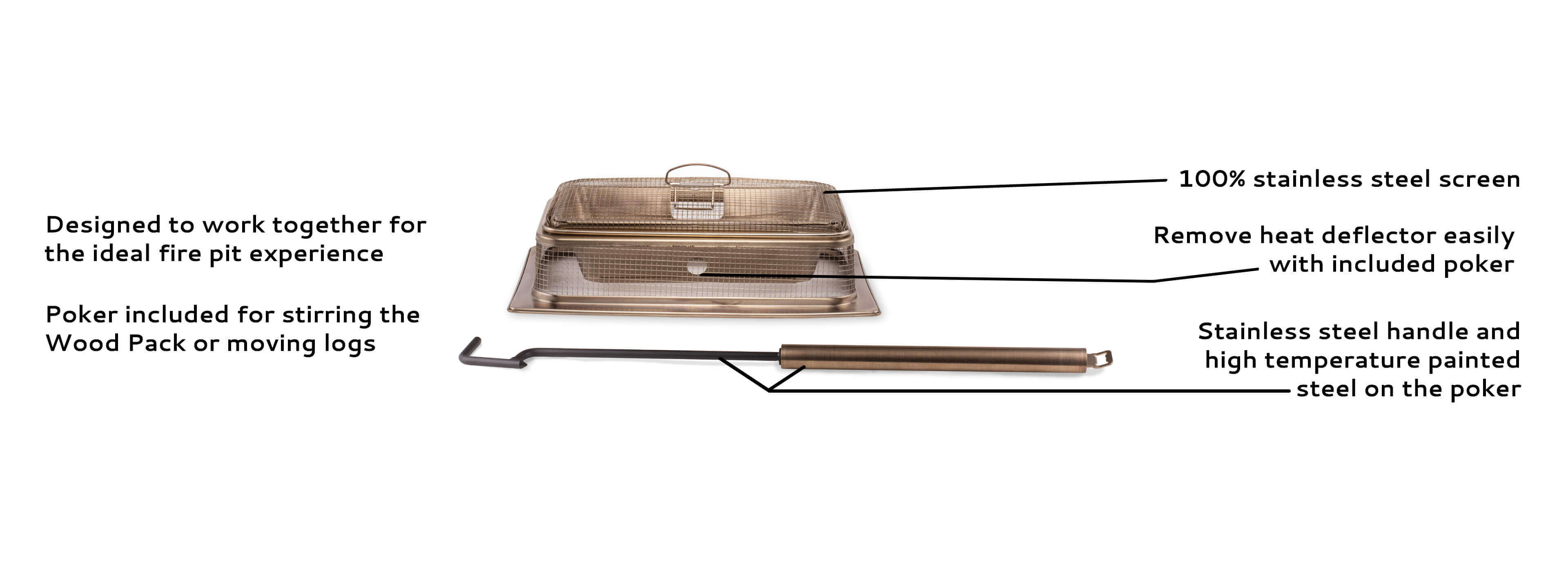 designed to work together for the ideal fire pit experience, poker included for stirring the Wood Pack or moving logs, 100% stainless steel screen, remove heat deflector easily with included poker, stainless steel handle and high temperature painted steel on the poker 